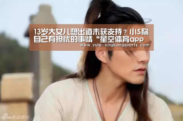 13岁大女儿想出道未获支持?小S称自己有担忧的事情“星空体育app官网下载”(图1) 星空体育app官网下载